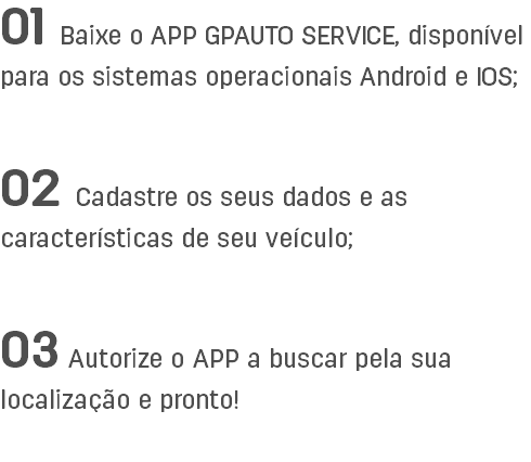 01 Baixe o APP GPAUTO SERVICE, disponível para os sistemas operacionais Android e IOS; 02 Cadastre os seus dados e as características de seu veículo; 03 Autorize o APP a buscar pela sua localização e pronto!