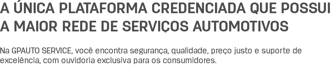 A ÚNICA PLATAFORMA CREDENCIADA QUE POSSUI A MAIOR REDE DE SERVIÇOS AUTOMOTIVOS Na GPAUTO SERVICE, você encontra segurança, qualidade, preço justo e suporte de excelência, com ouvidoria exclusiva para os consumidores.